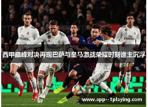 西甲巅峰对决再现巴萨与皇马激战荣耀时刻谁主沉浮 西甲巅峰对决再现巴萨与皇马激战荣耀时刻谁主沉浮