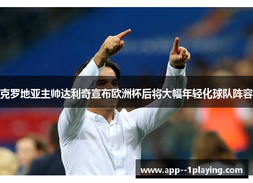 克罗地亚主帅达利奇宣布欧洲杯后将大幅年轻化球队阵容