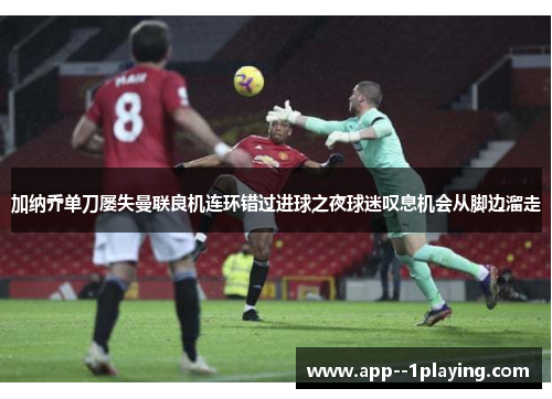 加纳乔单刀屡失曼联良机连环错过进球之夜球迷叹息机会从脚边溜走